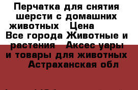 Перчатка для снятия шерсти с домашних животных › Цена ­ 100 - Все города Животные и растения » Аксесcуары и товары для животных   . Астраханская обл.